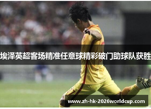 埃泽英超客场精准任意球精彩破门助球队获胜 埃泽英超客场精准任意球精彩破门助球队获胜
