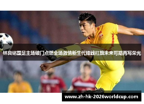 林良铭国足主场破门点燃全场激情新生代锋线扛旗未来可期再写荣光