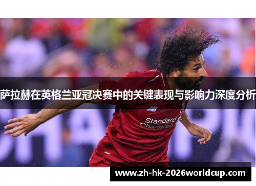 萨拉赫在英格兰亚冠决赛中的关键表现与影响力深度分析