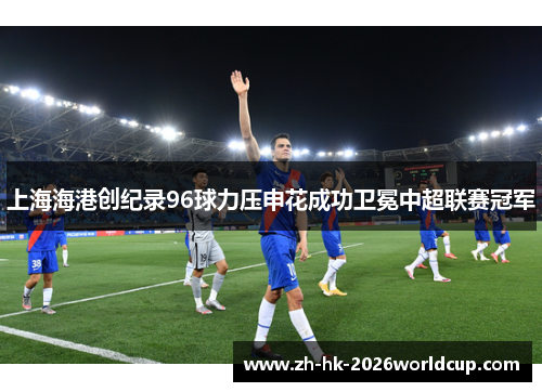 上海海港创纪录96球力压申花成功卫冕中超联赛冠军