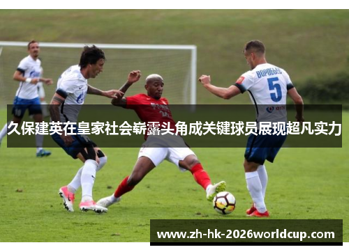 久保建英在皇家社会崭露头角成关键球员展现超凡实力