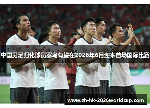 中国男足归化球员塞鸟有望在2026年6月迎来首场国际比赛