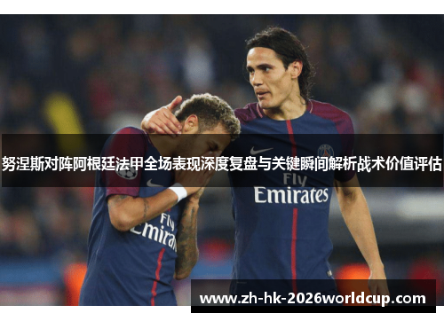 努涅斯对阵阿根廷法甲全场表现深度复盘与关键瞬间解析战术价值评估 努涅斯对阵阿根廷法甲全场表现深度复盘与关键瞬间解析战术价值评估