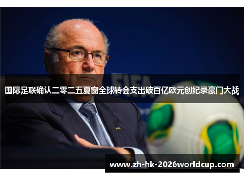 国际足联确认二零二五夏窗全球转会支出破百亿欧元创纪录豪门大战