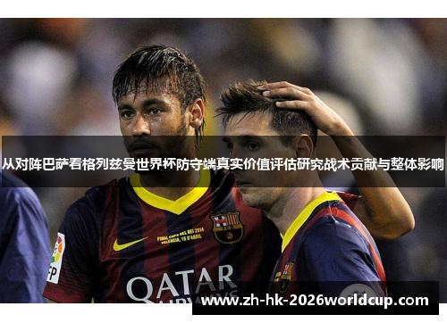 从对阵巴萨看格列兹曼世界杯防守端真实价值评估研究战术贡献与整体影响