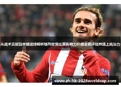 从战术贡献到关键进球解析格列兹曼比赛影响力价值全面评估其场上统治力 从战术贡献到关键进球解析格列兹曼比赛影响力价值全面评估其场上统治力